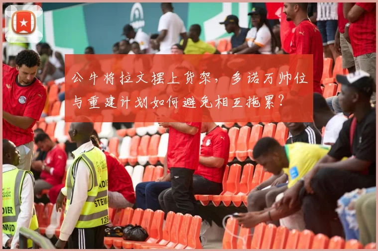 公牛将拉文摆上货架，多诺万帅位与重建计划如何避免相互拖累？