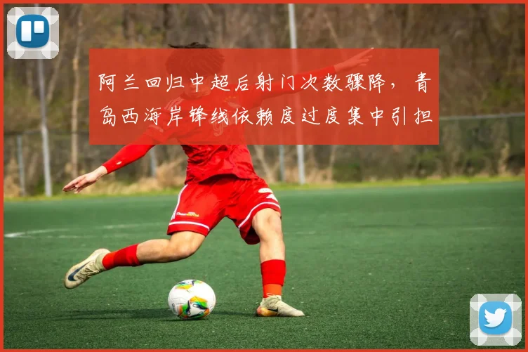 阿兰回归中超后射门次数骤降，青岛西海岸锋线依赖度过度集中引担忧